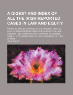A Digest and Index of All the Irish Reported Cases in Law and Equity: From the Earliest Period to the Present Time and Also of the Reported Cases in Ecclesiastical and Criminal Law, Together with a Variety of Original Cases ... Containing Many of the