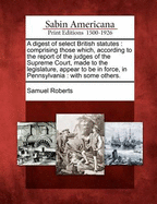 A Digest of Select British Statutes: Comprising Those Which, According to the Report of the Judges of the Supreme Court Made to the Legislature, Appear to Be in Force, in Pennsylvania, with Some Others; With Notes and Illustrations (Classic Reprint)