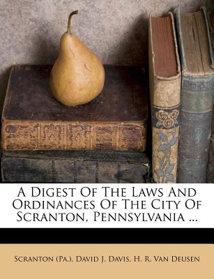 A Digest of the Laws and Ordinances of the City of Scranton, Pennsylvania - (Pa ), Scranton, and David J Davis (Creator), and H R Van Deusen (Creator)