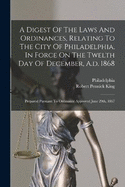 A Digest Of The Laws And Ordinances, Relating To The City Of Philadelphia, In Force On The Twelth Day Of December, A.d. 1868: Prepared Pursuant To Ordinance Approved June 29th, 1867