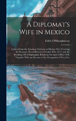 A Diplomat's Wife in Mexico: Letters From the American Embassy at Mexico City, Covering the Dramatic Period Between October 8Th, 1913, and the Breaking Off of Diplomatic Relations On April 23Rd, 1914, Together With an Account of the Occupation of Vera Cru - O'Shaughnessy, Edith