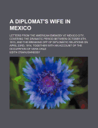 A Diplomat's Wife in Mexico: Letters from the American Embassy at Mexico City, Covering the Dramatic Period Between October 8th, 1913, and the Breaking Off of Diplomatic Relations on April 23rd, 1914, Together with an Account of the Occupation of Vera Cru