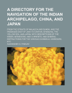 A Directory for the Navigation of the Indian Archipelago, China, and Japan, From the Straits of Malacca and Sunda, and the Passages East of Java: To Canton, Shanghai, the Yellow Sea, and Japan, With Descriptions of the Winds, Monsoons, and Currents, and G