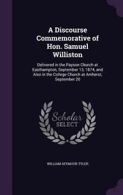 A Discourse Commemorative of Hon. Samuel Williston: Delivered in the Payson Church at Easthampton, September 13, 1874, and Also in the College Church at Amherst, September 20 - Tyler, William Seymour