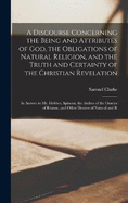 A Discourse Concerning the Being and Attributes of God, the Obligations of Natural Religion, and the Truth and Certainty of the Christian Revelation: In Answer to Mr. Hobbes, Spinoza, the Author of the Oracles of Reason, and Other Deniers of Natural and R