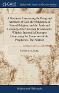 A Discourse Concerning the Being and Attributes of God, the Obligations of Natural Religion, and the Truth and Certainty of the Christian Revelation In Which is Inserted A Discourse Concerning the Connexion of the Prophecies, The Ninthed