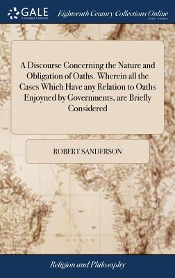 A Discourse Concerning the Nature and Obligation of Oaths. Wherein all the Cases Which Have any Relation to Oaths Enjoyned by Governments, are Briefly Considered - Sanderson, Robert