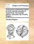 A Discourse Concerning Trouble of Mind, and the Disease of Melancholy. the Second Edition, Corrected. by Timothy Rogers,