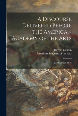 A Discourse Delivered Before the American Academy of the Arts: 23d October, 1816 - Clinton, DeWitt 1769-1828, and American Academy of the Arts (Creator)