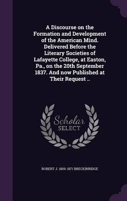 A Discourse on the Formation and Development of the American Mind. Delivered Before the Literary Societies of Lafayette College, at Easton, Pa., on the 20th September 1837. And now Published at Their Request .. - Breckinridge, Robert J 1800-1871