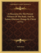 A Discourse on the Present Vileness of the Body, and Its Future Glorious Change by Christ (1771)