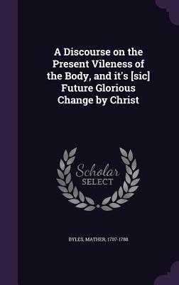 A Discourse on the Present Vileness of the Body, and it's [sic] Future Glorious Change by Christ - Byles, Mather