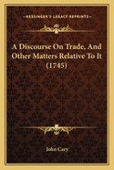 A Discourse on Trade, and Other Matters Relative to It (1745)