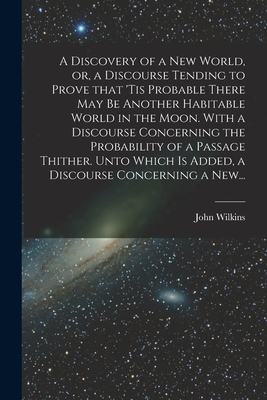 A Discovery of a New World, or, a Discourse Tending to Prove That 'tis Probable There May Be Another Habitable World in the Moon. With a Discourse Concerning the Probability of a Passage Thither. Unto Which is Added, a Discourse Concerning a New... - Wilkins, John 1614-1672