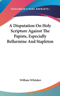 A Disputation On Holy Scripture Against The Papists, Especially Bellarmine And Stapleton