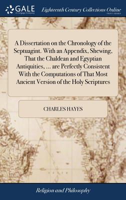 A Dissertation on the Chronology of the Septuagint. With an Appendix, Shewing, That the Chaldean and Egyptian Antiquities, ... are Perfectly Consistent With the Computations of That Most Ancient Version of the Holy Scriptures - Hayes, Charles