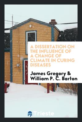 A Dissertation on the Influence of a Change of Climate in Curing Diseases - Gregory, James, Dr., and Barton, William P C