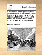 A Dissertation on the Political Union and Constitution of the Thirteen United States, of North-America: Which Is Necessary to Their Preservation and Happiness, Humbly Offered to the Public, by a Citizen of Philadelphia