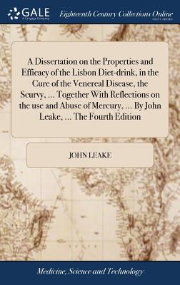 A Dissertation on the Properties and Efficacy of the Lisbon Diet-drink, in the Cure of the Venereal Disease, the Scurvy, ... Together With Reflections on the use and Abuse of Mercury, ... By John Leake, ... The Fourth Edition - Leake, John