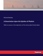A Dissertation Upon the Epistles of Phalaris: With an answer to the objections of the Honourable Charles Boyle
