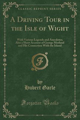 A Driving Tour in the Isle of Wight: With Various Legends and Anecdotes; Also a Short Account of George Morland and His Connection with the Island (Classic Reprint) - Garle, Hubert