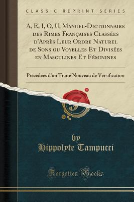 A, E, I, O, U, Manuel-Dictionnaire Des Rimes Franaises Classes d'Aprs Leur Ordre Naturel de Sons Ou Voyelles Et Divises En Masculines Et Fminines: Prcdes d'Un Trait Nouveau de Versification (Classic Reprint) - Tampucci, Hippolyte