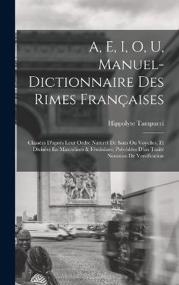 A, E, I, O, U, Manuel-Dictionnaire Des Rimes Franaises: Classes D'aprs Leur Ordre Naturel De Sons Ou Voyelles, Et Divises En Masculines & Fminines; Prcdes D'un Trait Nouveau De Versification - Tampucci, Hippolyte