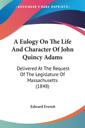 A Eulogy On The Life And Character Of John Quincy Adams: Delivered At The Request Of The Legislature Of Massachusetts (1848)