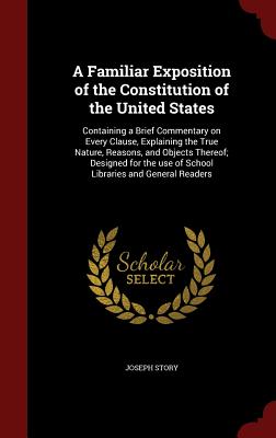 A Familiar Exposition of the Constitution of the United States: Containing a Brief Commentary on Every Clause, Explaining the True Nature, Reasons, and Objects Thereof; Designed for the use of School Libraries and General Readers - Story, Joseph