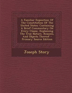 A Familiar Exposition of the Constitution of the United States: Containing a Brief Commentary on Every Clause, Explaining the True Nature, Reasons, and Objects Thereof - Primary Source Edition