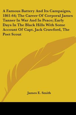 A Famous Battery And Its Campaigns, 1861-64; The Career Of Corporal James Tanner In War And In Peace; Early Days In The Black Hills With Some Account Of Capt. Jack Crawford, The Poet Scout - Smith, James E