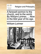 A Farewell-Sermon to the Church, and to the World. by William Lorimer, ... Now in the 82d Year of His Age