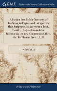 A Farther Proof of the Necessity of Tradition, to Explain and Interpret the Holy Scriptures. In Answer to a Book, Entitl'd, No Just Grounds for Introducing the new Communion Office, &c. By Thomas Brett, LL.D