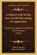 A Father's Gift to His Son, on His Becoming an Apprentice: To Which Is Added Dr. Franklin's Way to Wealth (1821)