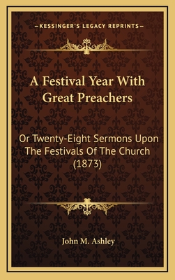 A Festival Year with Great Preachers: Or Twenty-Eight Sermons Upon the Festivals of the Church (1873) - Ashley, John M (Editor)