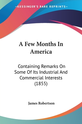 A Few Months In America: Containing Remarks On Some Of Its Industrial And Commercial Interests (1855) - Robertson, James, Dr.