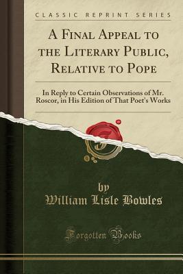 A Final Appeal to the Literary Public, Relative to Pope: In Reply to Certain Observations of Mr. Roscor, in His Edition of That Poet's Works (Classic Reprint) - Bowles, William Lisle