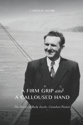 A Firm Grip and a Calloused Hand: The Stories of Rudy Jacobs, Canadian Pioneer - Jacobs, Elizabeth (Editor), and Jacobs, Jennifer (Contributions by)