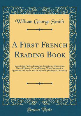 A First French Reading Book: Containing Fables, Anecdotes, Inventions, Discoveries, Natural History, French History; With Grammatical Questions and Notes, and a Copious Etymological Dictionary (Classic Reprint) - Smith, William George