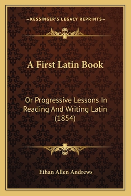 A First Latin Book: Or Progressive Lessons In Reading And Writing Latin (1854) - Andrews, Ethan Allen