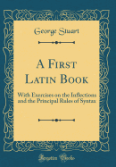 A First Latin Book: With Exercises on the Inflections and the Principal Rules of Syntax (Classic Reprint)