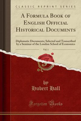 A Formula Book of English Official Historical Documents, Vol. 1: Diplomatic Documents; Selected and Transcribed by a Seminar of the London School of Economics (Classic Reprint) - Hall, Hubert