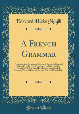 A French Grammar: Presenting, in a Concise and Systematic Form, the Essential Principles of the French Language; Including English Exercises to Be Translated Into French, and a Carefully Graduated Series of French Exercises, with Full Vocabularies - Magill, Edward Hicks