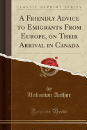 A Friendly Advice to Emigrants from Europe, on Their Arrival in Canada (Classic Reprint)