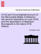 A Full and Circumstantial Account of the Memorable Battle of Waterloo: The Second Restoration of Louis XVIII; And the Deportation of Napoleon Buonaparte to the Island of St. Helena, and Every Recent Particular Relative to His Conduct and Mode of Life in H