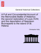 A Full and Circumstantial Account of the Memorable Battle of Waterloo: the second restoration of Louis XVIII; and the deportation of Napoleon Buonaparte to the island of St. Helena