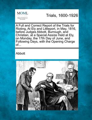 A Full and Correct Report of the Trials for Rioting, at Ely and Littleport, in May, 1816, Before Judges Abbott, Burrough, and Christian, at a Special Assize Held at Ely, on Monday, the 17th Day of June, and Following Days, with the Opening Charge Of... - Abbott, Edwin