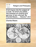 A Full Inquiry Into the Subject of Suicide. to Which Are Added ... Two Treatises on Duelling and Gaming. in Two Volumes. by Charles Moore, ... of 2; Volume 2