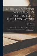 A Full Vindication of the People's Right to Elect Their Own Pastors: Wherein a Discovery is Made of the False Reasonings, Misrepresentations, Inconsistencies, &c. of the Author of Two Late Pamphlets ...