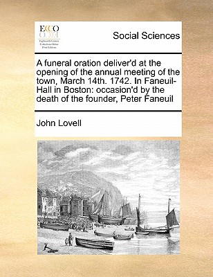 A Funeral Oration Deliver'd at the Opening of the Annual Meeting of the Town, March 14th. 1742. in Faneuil-Hall in Boston: Occasion'd by the Death of the Founder, Peter Faneuil - Lovell, John